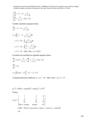 Resolução dos exercícios de GONÇALVES, M.B.; FLEMMING, D.M. Cálculo B: Funções de várias variáveis, integrais
múltiplas, integrais curvilíneas e de superfície. São Paulo: Pearson Prentice Hall, 2007, p. 227-228.
336















yxy
yxy
u
xyx
y
y
x
u
22
1
3 2
2
Usando a primeira equação temos:
xyx
y
y
x
u




2
2
3
 
 yayxxxxy
dx
yxx
xxy
dx
yxx
y
xxy
dx
xyx
y
yu























lnln3
11
3
3
3
2
2
2
2
2
Levando este resultado na segunda equação temos:
1 1
2 2 2
u da
yx xy y
y x y dy x y

     
  
2
da
y
dy

.
2
22 2
2
CyC
y
dyya  
A função potencial é dada por Cyyxxxxyu  22
lnln3 .
e)   kxjxsenxyiysenxyxzf
 2
510 
Temos:
   
2
10 5
10 10 cos cos .
0.
i j k
rot f
x y z
xz ysenxy xsenxy x
x x j yx xy senxy y xy x senxy k
  

  

     

 