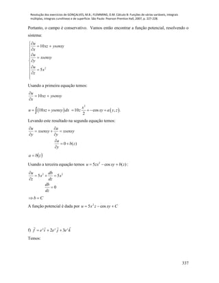 Resolução dos exercícios de GONÇALVES, M.B.; FLEMMING, D.M. Cálculo B: Funções de várias variáveis, integrais
múltiplas, integrais curvilíneas e de superfície. São Paulo: Pearson Prentice Hall, 2007, p. 227-228.
337
Portanto, o campo é conservativo. Vamos então encontrar a função potencial, resolvendo o
sistema:



















2
5
10
x
z
u
xsenxy
y
u
ysenxyxz
x
u
Usando a primeira equação temos:
ysenxyxz
x
u



10
   
2
10 10 cos , .
2
x
u xz ysenxy dx z xy a y z     
Levando este resultado na segunda equação temos:
0 ( )
u a
xsenxy xsenxy
y y
a
b z
y
 
  
 

 

 zba 
Usando a terceira equação temos )(cos5 2
zbxyzxu  :
2 2
5 5
0
u db
x x
z dz
db
dz

  


Cb 
A função potencial é dada por Cxyzxu  cos5 2
f) kejeief zyx

32 
Temos:
 