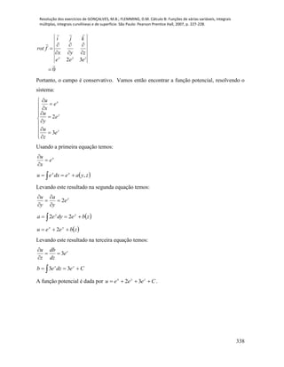 Resolução dos exercícios de GONÇALVES, M.B.; FLEMMING, D.M. Cálculo B: Funções de várias variáveis, integrais
múltiplas, integrais curvilíneas e de superfície. São Paulo: Pearson Prentice Hall, 2007, p. 227-228.
338
0
32











zyx
eee
zyx
kji
frot
Portanto, o campo é conservativo. Vamos então encontrar a função potencial, resolvendo o
sistema:


















z
y
x
e
z
u
e
y
u
e
x
u
3
2
Usando a primeira equação temos:
x
e
x
u



 zyaedxeu xx
, 
Levando este resultado na segunda equação temos:
y
e
y
a
y
u
2





 zbedyea yy
  22
 zbeeu yx
 2
Levando este resultado na terceira equação temos:
3 zu db
e
z dz

 

Cedzeb zz
  33
A função potencial é dada por Ceeeu zyx
 32 .
 