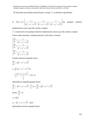 Resolução dos exercícios de GONÇALVES, M.B.; FLEMMING, D.M. Cálculo B: Funções de várias variáveis, integrais
múltiplas, integrais curvilíneas e de superfície. São Paulo: Pearson Prentice Hall, 2007, p. 227-228.
339
20. Encontrar uma função potencial para o campo f

, no domínio especificado:
a)  
      









2
3
2222
3
2222
3
222
,,,,
zyx
z
zyx
y
zyx
x
zyxf

em qualquer domínio
simplesmente conexo que não contem a origem.
f

é conservativo em qualquer domínio simplesmente conexo que não contem a origem.
Vamos então encontrar a função potencial, resolvendo o sistema:
 
 
 






















2
3
222
2
3
222
2
3
222
zyx
z
z
u
zyx
y
y
u
zyx
x
x
u
Usando a primeira equação temos:
 2
3
222




zyxx
x
u
),(
2
1
)(
2
1
)(
2
1
222
2
3
222
yxa
zyx
dxzyxxu








Aplicando na segunda equação temos:
   2
3
2222
3
222
2.
2
1
.









zyxy
y
a
yzyx
y
u
Assim, 0


y
a
.
 zba 
   zbzyxu 

2
1
222
Aplicando na terceira equação temos:
 