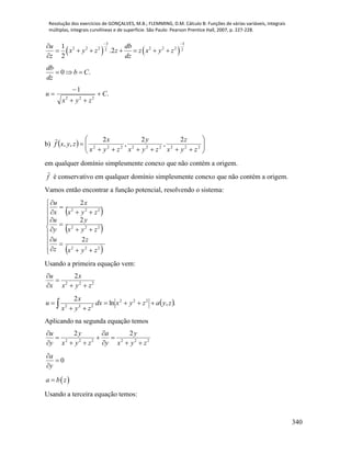 Resolução dos exercícios de GONÇALVES, M.B.; FLEMMING, D.M. Cálculo B: Funções de várias variáveis, integrais
múltiplas, integrais curvilíneas e de superfície. São Paulo: Pearson Prentice Hall, 2007, p. 227-228.
340
   
3 3
2 2 2 2 2 22 2
1
.2
2
u db
x y z z z x y z
z dz
 

      

0 .
db
b C
dz
  
.
1
222
C
zyx
u 



b)   






 222222222
2
,
2
,
2
,,
zyx
z
zyx
y
zyx
x
zyxf

em qualquer domínio simplesmente conexo que não contém a origem.
f

é conservativo em qualquer domínio simplesmente conexo que não contém a origem.
Vamos então encontrar a função potencial, resolvendo o sistema:
 
 
 




















222
222
222
2
2
2
zyx
z
z
u
zyx
y
y
u
zyx
x
x
u
Usando a primeira equação vem:
222
2
zyx
x
x
u




 .,ln
2 222
222
zyazyxdx
zyx
x
u 

 
Aplicando na segunda equação temos
222222
22
zyx
y
y
a
zyx
y
y
u









0


y
a
 a b z
Usando a terceira equação temos:
 