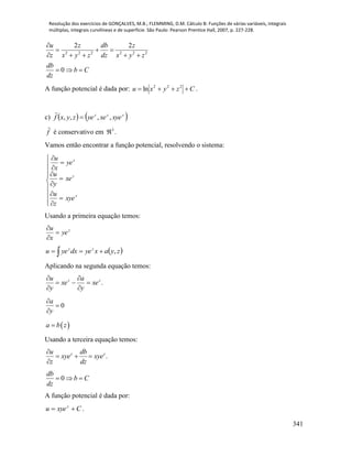 Resolução dos exercícios de GONÇALVES, M.B.; FLEMMING, D.M. Cálculo B: Funções de várias variáveis, integrais
múltiplas, integrais curvilíneas e de superfície. São Paulo: Pearson Prentice Hall, 2007, p. 227-228.
341
2 2 2 2 2 2
2 2
0
u z db z
z x y z dz x y z
db
b C
dz

  
    
  
A função potencial é dada por: Czyxu  222
ln .
c)    zzz
xyexeyezyxf ,,,, 

f

é conservativo em 3
 .
Vamos então encontrar a função potencial, resolvendo o sistema:


















z
z
z
xye
z
u
xe
y
u
ye
x
u
Usando a primeira equação temos:
z
ye
x
u



   zyaxyedxyeu zz
,
Aplicando na segunda equação temos:
.zz
xe
y
a
xe
y
u






0


y
a
 a b z
Usando a terceira equação temos:
.z zu db
xye xye
z dz

  

0
db
b C
dz
  
A função potencial é dada por:
Cxyeu z
 .
 