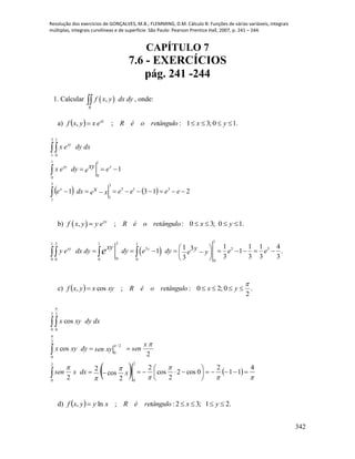 Resolução dos exercícios de GONÇALVES, M.B.; FLEMMING, D.M. Cálculo B: Funções de várias variáveis, integrais
múltiplas, integrais curvilíneas e de superfície. São Paulo: Pearson Prentice Hall, 2007, p. 241 – 244.
342
CAPÍTULO 7
7.6 - EXERCÍCIOS
pág. 241 -244
1. Calcular  ,
R
f x y dx dy , onde:
a)   .10;31:;,  yxretângulooéRexyxf xy
    2131
1
313
3
1
3
1
1
0
1
0
3
1
1
0





eeeexxedxe
exy
edyex
dxdyex
x
xxy
xy
b)  , ; : 0 3; 0 1.xy
f x y y e R é o retângulo x y    
 
1
31 3 1 1
3 3 3
00 0 0 0 0
1 1 1 41 31 1 .
3 3 3 33
xy yxy yy e dx dy dy e dy e ee ye           
 
  
c)   .
2
0;20:;cos,

 yxretângulooéRxyxyxf
   










4
11
2
0cos2
2
cos
2
2
cos
2
2
2
cos
cos
2
0
2
0
2
0
2/
0
2
0
2
0











xdxxsen
x
senxysendyxyx
dxdyxyx
d)   .21;32:;ln,  yxretânguloéRxyyxf
 