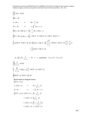 Resolução dos exercícios de GONÇALVES, M.B.; FLEMMING, D.M. Cálculo B: Funções de várias variáveis, integrais
múltiplas, integrais curvilíneas e de superfície. São Paulo: Pearson Prentice Hall, 2007, p. 241 – 244.
343
 
 
     
 
2 3
1 2
3 3
2
2
2
2
1
1
ln
ln
1
ln
1
ln ln ln
ln 3 ln 3 3 2 ln 2 2 3 ln 3 2 ln 2 1ln
2 4 1
3 ln 3 2 ln 2 1 3 ln 3 2 ln 2 13 ln 3 2 ln 2 1
2 2 2
3
3 ln 3 2 ln 2 1 .
2
y x dx dy
x dx
u x du dx
x
dv dx v dx x c
x dx x x x dx x x x
x
x dx x x x
y
y dy
  
    
     
       
 
           
 
  



 


e)   .21;21:;
1
, 

 yxquadradooéR
yx
yxf
 
2 2
1 1
2 2
1
1
2
1
1
ln 2 ln 1ln
ln 2 ln 1
dx dy
x y
dx
y yx y
x y
y y dy

    

  



Resolvendo as integrais temos:
 
 
   
 
 
   .2ln22ln
2
2
12ln
2
2ln
2
1
2ln2ln
2
1
2ln
2ln
yyyy
dy
y
yy
dy
y
y
yy
dy
y
yyydyy
cydyvdydv
dy
y
duyu
dyy






















 