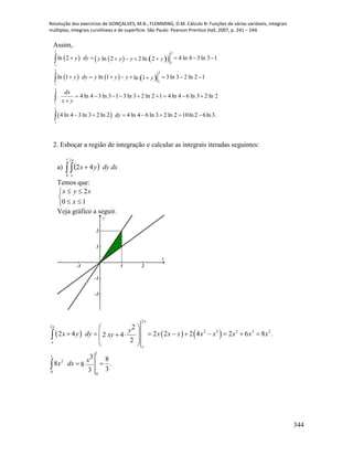 Resolução dos exercícios de GONÇALVES, M.B.; FLEMMING, D.M. Cálculo B: Funções de várias variáveis, integrais
múltiplas, integrais curvilíneas e de superfície. São Paulo: Pearson Prentice Hall, 2007, p. 241 – 244.
344
Assim,
      
     
 
2 2
1
1
2 2
1
1
2
1
2
1
ln 2 4 ln 4 3 ln 3 1ln 2 2 ln 2
ln 1 ln 1 3 ln 3 2 ln 2 1ln 1
4 ln 4 3 ln 3 1 3 ln 3 2 ln 2 1 4 ln 4 6 ln 3 2 ln 2
4 ln 4 3 ln 3 2 ln 2 4 ln 4 6 ln 3 2 ln 2 10ln 2 6ln3.
y dy y y y y
y dy y y y y
dx
x y
dy
       
       
        

      




2. Esboçar a região de integração e calcular as integrais iteradas seguintes:
a)   dxdyyx
x
x
  
1
0
2
42
Temos que:





10
2
x
xyx
Veja gráfico a seguir.
-1 1 2
-2
-1
1
2
x
y
     
2
2
2 2 2 2 2
1
1
2
0
0
2
2 4 2 2 2 4 2 6 8 .2 4
2
3 8
8 .8
33
x
x
x
x
y
x y dy x x x x x x x xxy
x
x dx
 
          
 
 
 


 