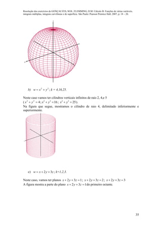 Resolução dos exercícios de GONÇALVES, M.B.; FLEMMING, D.M. Cálculo B: Funções de várias variáveis,
integrais múltiplas, integrais curvilíneas e de superfície. São Paulo: Pearson Prentice Hall, 2007, p. 18 – 20.
35
x
y
z
b) 22
yxw  ; k = 4,16,25.
Neste caso vamos ter cilindros verticais infinitos de raio 2, 4,e 5
( 422
 yx ; 1622
 yx ; 2522
 yx ).
Na figura que segue, mostramos o cilindro de raio 4, delimitado inferiormente e
superiormente.
x
y
z
c) zyxw 32  ; k=1,2,3.
Neste caso, vamos ter planos 132  zyx ; 232  zyx ; 332  zyx
A figura mostra a parte do plano 132  zyx do primeiro octante.
 