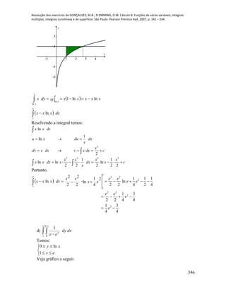 Resolução dos exercícios de GONÇALVES, M.B.; FLEMMING, D.M. Cálculo B: Funções de várias variáveis, integrais
múltiplas, integrais curvilíneas e de superfície. São Paulo: Pearson Prentice Hall, 2007, p. 241 – 244.
346
-1 1 2 3 4
-2
-1
1
2
x
y
 
  dxxxx
xxxxxxydyx
e
x
x




1
1
ln
1
ln
ln
lnln1
Resolvendo a integral temos:
c
x
x
x
dx
x
xx
xdxxx
c
x
dxxvdxxdv
dx
x
duxu
dxxx






22
1
ln
2
1
22
lnln
2
1
ln
ln
2222
2
Portanto.
 
.
4
3
4
1
4
3
4
1
22
4
1
2
1
4
1
ln
22
2
4
1
ln
2
2
2
2
ln
2
2
22
2
22
1
1


 
e
e
ee
ee
ee
xx
xx
dxxxx
e
e
d)   
e x
y
dxdy
ee1
ln
0
1
Temos:





ex
xy
1
ln0
Veja gráfico a seguir.
 