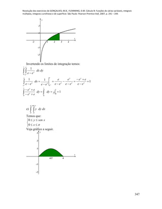 Resolução dos exercícios de GONÇALVES, M.B.; FLEMMING, D.M. Cálculo B: Funções de várias variáveis, integrais
múltiplas, integrais curvilíneas e de superfície. São Paulo: Pearson Prentice Hall, 2007, p. 241 – 244.
347
-1 1 2 3 4
-2
-1
1
2
x
y
Invertendo os limites de integração temos:
 

 















1
0
1
0
1
0
1
0
1
1
11
1
ydydy
ee
ee
ee
ee
ee
e
ee
e
ee
dx
ee
dydx
ee
y
y
e
e
y
y
y
y
yy
e
e
y
e
e
y
y y
y
e)  

0 0
xsen
dxdyy
Temos que:





x
xseny
0
0
Veja gráfico a seguir.
π/2 π
-2
-1
1
2
3
x
y
 
