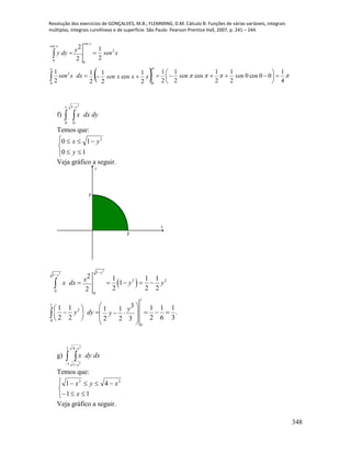Resolução dos exercícios de GONÇALVES, M.B.; FLEMMING, D.M. Cálculo B: Funções de várias variáveis, integrais
múltiplas, integrais curvilíneas e de superfície. São Paulo: Pearson Prentice Hall, 2007, p. 241 – 244.
348
  
 
4
1
00cos0
2
1
2
1
cos
2
1
2
1
2
1
cos
2
1
2
1
2
1
2
1
2
2
0 0
2
2
00










sensenxxxsendxxsen
xsenydyy
xsen
xsen
f)  
1
0
1
0
2
y
dydxx
Temos que:






10
10 2
y
yx
Veja gráfico a seguir.
1
1
x
y
 
2
2 1
1
2 2
0
0
1
1
2
0
0
2 1 1 1
1
2 2 22
31 1 1 1 11 1
.
2 2 2 6 32 2 3
y
y
x
x dx y y
y
y dy y


    
  
       
  
 


g)  


1
1
4
1
2
2
x
x
dxdyx
Temos que:






11
41 22
x
xyx
Veja gráfico a seguir.
 