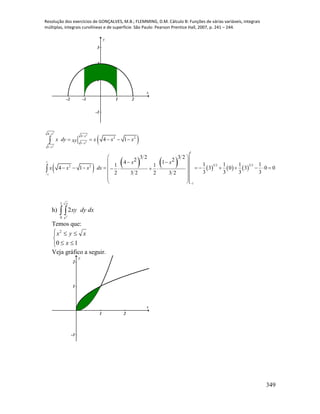 Resolução dos exercícios de GONÇALVES, M.B.; FLEMMING, D.M. Cálculo B: Funções de várias variáveis, integrais
múltiplas, integrais curvilíneas e de superfície. São Paulo: Pearson Prentice Hall, 2007, p. 241 – 244.
349
-2 -1 1 2
-1
1
2
3
x
y
 
           
2
2
2
2
4
4
2 2
1
1
1
1
3 2 3 22 2
1
1
4 1
3 2 3 22 24 1 1 1 1 11 1
4 1 3 0 3 0 0
3 3 3 32 3 2 2 3 2
x
x
x
x
x dy x x xxy
x x
x x x dx






    
 
  
              
 
 
 


h)  
1
0 2
2
x
x
dxdyxy
Temos que:





10
2
x
xyx
Veja gráfico a seguir.
1 2
-1
1
2
x
y
 
