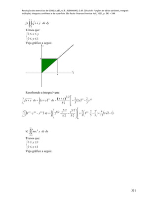 Resolução dos exercícios de GONÇALVES, M.B.; FLEMMING, D.M. Cálculo B: Funções de várias variáveis, integrais
múltiplas, integrais curvilíneas e de superfície. São Paulo: Pearson Prentice Hall, 2007, p. 241 – 244.
351
j)  
1
0 0
y
dydxyx
Temos que:





10
0
y
yx
Veja gráfico a seguir.
1
1
x
y
Resolvendo a integral vem:
     
   .122
15
4
5
2
5
2
2
3
2
25
25
25
25
23
2
3
22
3
2
3
2
2
3
2
23
23
1
0
23
1
0
232323
2323
0
0
1
0
21
 





 










yydyyy
yy
yx
dxyxdxyx
y
y
k) 
1
0
1
0
3
sec dxdyx
Temos que:





10
10
x
y
Veja gráfico a seguir.
 