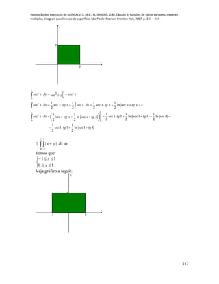 Resolução dos exercícios de GONÇALVES, M.B.; FLEMMING, D.M. Cálculo B: Funções de várias variáveis, integrais
múltiplas, integrais curvilíneas e de superfície. São Paulo: Pearson Prentice Hall, 2007, p. 241 – 244.
352
1
1
x
y
   
1 1
3 3
0
0
3
1
1
3
0 0
3sec secsec
1 1 1 1
sec sec sec sec ln sec
2 2 2 2
1 1 11 1
sec sec1 1 ln sec1 1 ln sec 0sec ln sec
2 2 22 2
1 1
sec1 1 ln sec1 1
2 2
x dy xx y
x dx x tg x x dx x tg x x tg x c
x dx tg tgx tg x x tg x
tg tg
 
       
        
   

 

l)  

1
0
1
1
|| dydxyx
Temos que:





10
11
y
x
Veja gráfico a seguir.
-1 1
1
x
y
 