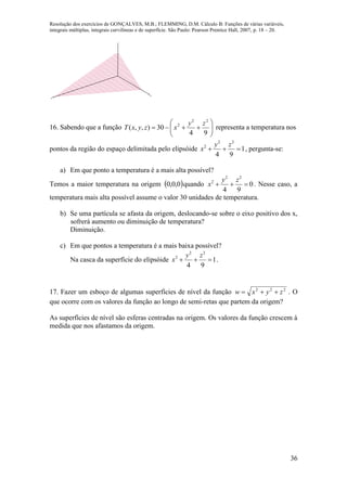 Resolução dos exercícios de GONÇALVES, M.B.; FLEMMING, D.M. Cálculo B: Funções de várias variáveis,
integrais múltiplas, integrais curvilíneas e de superfície. São Paulo: Pearson Prentice Hall, 2007, p. 18 – 20.
36
x
y
z
16. Sabendo que a função 






94
30),,(
22
2 zy
xzyxT representa a temperatura nos
pontos da região do espaço delimitada pelo elipsóide 1
94
22
2

zy
x , pergunta-se:
a) Em que ponto a temperatura é a mais alta possível?
Temos a maior temperatura na origem  0,0,0 quando 0
94
22
2

zy
x . Nesse caso, a
temperatura mais alta possível assume o valor 30 unidades de temperatura.
b) Se uma partícula se afasta da origem, deslocando-se sobre o eixo positivo dos x,
sofrerá aumento ou diminuição de temperatura?
Diminuição.
c) Em que pontos a temperatura é a mais baixa possível?
Na casca da superfície do elipsóide 1
94
22
2

zy
x .
17. Fazer um esboço de algumas superfícies de nível da função 222
zyxw  . O
que ocorre com os valores da função ao longo de semi-retas que partem da origem?
As superfícies de nível são esferas centradas na origem. Os valores da função crescem à
medida que nos afastamos da origem.
 