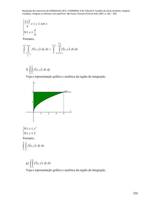 Resolução dos exercícios de GONÇALVES, M.B.; FLEMMING, D.M. Cálculo B: Funções de várias variáveis, integrais
múltiplas, integrais curvilíneas e de superfície. São Paulo: Pearson Prentice Hall, 2007, p. 241 – 244.
358
      








4
0 22
22
0
22
,,
Portanto,
4
0
22





xsen
x
y
ysenarc
dydxyxfdxdyyxf
x
xsenyx
f)   
2
0 0
2
,
y
dydxyxf
Veja a representação gráfica e analítica da região de integração.
1 2 3 4
1
2
x
y
  





4
0
2
2
,
Portanto,
20
0
x
dxdyyxf
y
yx
g)   
1
0
3
2
,
x
x
dxdyyxf
Veja a representação gráfica e analítica da região de integração.
 