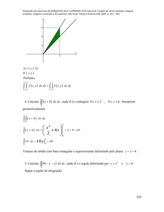 Resolução dos exercícios de GONÇALVES, M.B.; FLEMMING, D.M. Cálculo B: Funções de várias variáveis, integrais
múltiplas, integrais curvilíneas e de superfície. São Paulo: Pearson Prentice Hall, 2007, p. 241 – 244.
359
1
1
2
3
x
y
      


2
0
2
3
3
2
1
3
,,
Portanto,
10
32
y
y y
dydxyxfdydxyxf
x
xyx
4. Calcular   
R
dydxx 4 , onde R é o retângulo 60,20  yx . Interpretar
geometricamente.
 
 
6 2
0 0
2
2
0
0
6 6
0
0
4
2
4 2 8 10
10 60
4
2
10
x dx dy
x dx
dy
x
x
y

    
 

 
  
 

Volume do sólido com base retangular e superiormente delimitado pelo plano: 4 xz .
5. Calcular   
R
dydxyx8 , onde R é a região delimitada por 42
 yexy .
Segue a região de integração.
 