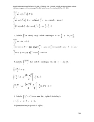Resolução dos exercícios de GONÇALVES, M.B.; FLEMMING, D.M. Cálculo B: Funções de várias variáveis, integrais
múltiplas, integrais curvilíneas e de superfície. São Paulo: Pearson Prentice Hall, 2007, p. 241 – 244.
361
 
 
   
2
0 0
0
0
2
/2
0
0
cos( ) cos cos 0 cos 1
1 cos 1
2 2 2
x
x
x
x sen x y dy dx
x sen x y dy xy x x
x dx x senx sen


   
       
      
 


7. Calcular R
dydxysenxsen onde R é o retângulo
2
0
2
0

 yex .
 
2 2
0 0
2
2
0
0
2
2
0
0
cos cos 0 0 1
2
cos cos 0 1
2
cos
cos
sen x sen y dx dy
sen x sen y dx sen y sen y sen y sen y
sen y dy
xseny
y
 
 
 


       
    
 


8. Calcular R
dydx
x
xy ln
onde R é o retângulo 1121  yex .
   
        
 






1
1
2
1
1
2
2
1
2
2
1
1
1
2
1
0112ln
4
1
22
2
2ln
2ln
2
2
ln
ln
22
2ln
2
ln
y
x
y
dyy
y
dx
x
xy
dydx
x
xy
9. Calcular   
R
dydxyx 22
onde R é a região delimitada por
04  yexexy .
Veja a representação gráfica da região:
 
