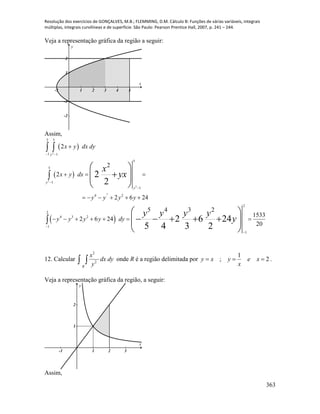 Resolução dos exercícios de GONÇALVES, M.B.; FLEMMING, D.M. Cálculo B: Funções de várias variáveis, integrais
múltiplas, integrais curvilíneas e de superfície. São Paulo: Pearson Prentice Hall, 2007, p. 241 – 244.
363
Veja a representação gráfica da região a seguir:
-1 1 2 3 4 5
-2
-1
1
2
x
y
Assim,
 
 
 
2
2
2
3
2 5
1 1
5
5
1
1
4 2
2
2
4 3 2
1
1
2
2
2
2 6 24
5 4 3 2
1533
2 6 24
20
2
2
2 6 24
5 4 3 2
y
y
y
x y dx dy
x y dx
y y y y
y y y y dy
x
yx
y y y y
y
 





  
     
      
 
 
  
 
 
      
 
12. Calcular
2
2
R
x
dx dy
y  onde R é a região delimitada por 2
1
;  xe
x
yxy .
Veja a representação gráfica da região, a seguir:
-1 1 2 3
1
2
x
y
Assim,
 
