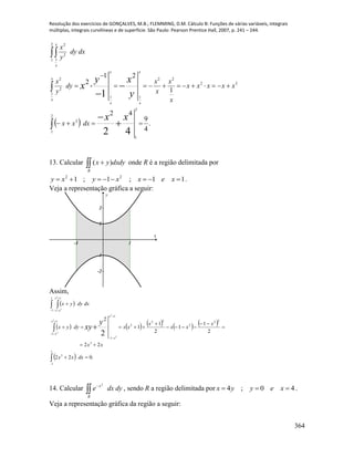 Resolução dos exercícios de GONÇALVES, M.B.; FLEMMING, D.M. Cálculo B: Funções de várias variáveis, integrais
múltiplas, integrais curvilíneas e de superfície. São Paulo: Pearson Prentice Hall, 2007, p. 241 – 244.
364
  .
4
9
42
1
21
2
2
1
2
1
3
1
32
22
11
2
2
2
1 1
2
2
42
1
 

 







xx
y
xy
x
dxxx
xxxxx
x
x
x
x
dy
y
x
dxdy
y
x
x
x
x
x
x
x
x
x
13. Calcular  
R
dxdyyx )( onde R é a região delimitada por
11;1;1 22
 xexxyxy .
Veja a representação gráfica a seguir:
-1 1
-2
-1
1
2
x
y
Assim,
 
         
  .022
22
2
1
1
2
1
1
2
1
1
3
3
22
2
22
2
1
1
1
1
1
1
1
1
2
2
2
2
2
2
2


 
















dxxx
xx
x
xx
x
xxdyyx
dxdyyx
y
xy
x
x
x
x
x
x
14. Calcular 

R
x
dydxe
2
, sendo R a região delimitada por 40;4  xeyyx .
Veja a representação gráfica da região a seguir:
 