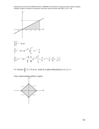 Resolução dos exercícios de GONÇALVES, M.B.; FLEMMING, D.M. Cálculo B: Funções de várias variáveis, integrais
múltiplas, integrais curvilíneas e de superfície. São Paulo: Pearson Prentice Hall, 2007, p. 241 – 244.
365
-1 1 2 3 4
1
x
y
 


 

















4
0
16
16
4
0
4
0
4
0
4
0
4
0
1
1
8
1
8
1
8
12
4
1
4
2
4
1
2
12
22
2
e
e
x
dxex
x
e
x
dye
dxdye
e
ye
x
x
x
x
x
x
x
15. Calcular   dydxx
R
1 , sendo R a região delimitada por 1 yx .
Veja a representação gráfica a seguir:
-1 1
-1
1
x
y
y=1-x
y=x-1y=-x-1
y=1+x
 