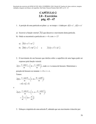 Resolução dos exercícios de GONÇALVES, M.B.; FLEMMING, D.M. Cálculo B: Funções de várias variáveis, integrais
múltiplas, integrais curvilíneas e de superfície. São Paulo: Pearson Prentice Hall, 2007, p. 45 – 47.
36
CAPÍTULO 2
2.8 - Exercícios
pág. 45 - 47
1. A posição de uma partícula no plano xy no tempo t é dada por   t
etx  ,   t
etty 
a) Escrever a função vetorial  tf que descreve o movimento desta partícula.
b) Onde se encontrará a partícula em 0t e em 2t ?
a)   jteietf tt

b)   ijeief  00
00 e   2 2
2 2f e i e j  .
2. O movimento de um besouro que desliza sobre a superfície de uma lagoa pode ser
expresso pela função vetorial.
  j
m
sentt
ti
m
t
tr 




 


 2
cos1
, onde m é a massa do besouro. Determinar a
posição do besouro no instante 0t e t .
Temos:
 
.000
00
0.2
0cos1
0






 



ji
j
m
sen
i
m
r
e
 
.2
2
.2
cos1
j
m
i
m
j
m
sen
i
m
r












 









3. Esboçar a trajetória de uma articula P, sabendo que seu movimento é descrito por:
 