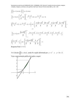 Resolução dos exercícios de GONÇALVES, M.B.; FLEMMING, D.M. Cálculo B: Funções de várias variáveis, integrais
múltiplas, integrais curvilíneas e de superfície. São Paulo: Pearson Prentice Hall, 2007, p. 241 – 244.
366
   
 
 
 
 
 
 
 
 
 
       
1 11 0
0 1 1 1
1
2 21
1
1
1
2 21
0
0
1 1
2
1 1
1 1 1
2 2
3 2 3 2
1 1
1 1
2 2
1
2
1 1 1 11 1
2 3 2 2 3 2
y y
y y
y
y
y
y
x dx dy x dx dy
y y
x dx y y
y y
y y dy
x
x
y y y y
 
   




  
 
       
  
       
  

   
 
  
 
    
     
 
 
 
           
   
1
2 2 2 2 21 2
1
1
0
20 2
1
1
2
1 1 1 1 2 2
1
2 2 2 2 2 2
3 3
2
1
2 2
1
2
21 1
2 3 2 3
y
y
y
y
y y y y y y
x dx
y y
dy
x
y y


 
 


       
       
 
   
  


 
   
 
 
Resposta Final: 1+1=2.
16. Calcular R
dydxy2 , sendo R a região delimitada por 232
 xyexy .
Veja a representação gráfica da região a seguir:
1 2
-1
1
2
3
4
x
y
 