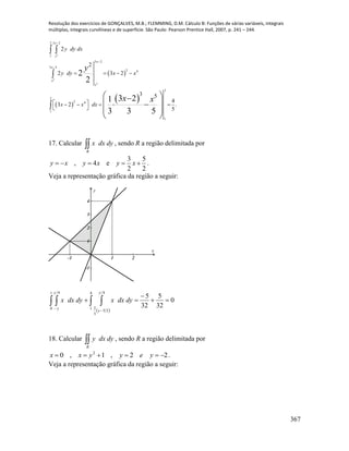Resolução dos exercícios de GONÇALVES, M.B.; FLEMMING, D.M. Cálculo B: Funções de várias variáveis, integrais
múltiplas, integrais curvilíneas e de superfície. São Paulo: Pearson Prentice Hall, 2007, p. 241 – 244.
367
 
 
 
2
2
2
2 3 2
1
3 2
3 2
2 4
2
2
2 4
1
1
2
2
2 3 2
3 5
4
3 2 .
5
2
2
3 21
3 3 5
x
x
x
x
x
x
y dy dx
y dy x x
x x dx
y
x x



   
    
 
 

 
  
 
 
17. Calcular R
dydxx , sendo R a região delimitada por
3 5
, 4 e
2 2
y x y x y x     .
Veja a representação gráfica da região a seguir:
-1 1 2
-1
1
2
3
4
x
y
 
0
32
5
32
5
1
0
4 4
1
4
25
3
2


   

y
y
y
y
dydxxdydxx
18. Calcular R
dydxy , sendo R a região delimitada por
22,1,0 2
 yeyyxx .
Veja a representação gráfica da região a seguir:
 