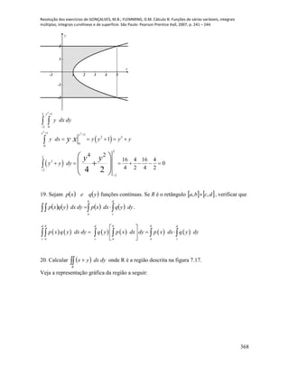 Resolução dos exercícios de GONÇALVES, M.B.; FLEMMING, D.M. Cálculo B: Funções de várias variáveis, integrais
múltiplas, integrais curvilíneas e de superfície. São Paulo: Pearson Prentice Hall, 2007, p. 241 – 244.
368
-1 1 2 3 4 5
-2
-1
1
2
x
y
 
 
2
2
2
12
2 0
1 1
2 3
0
0
2
2
3
2
2
1
4 2
16 4 16 4
0
4 2 4 24 2
y
y y
y dx dy
y dx y y y y
y y dy
y x
y y


 


    
      
 

 
  
 
19. Sejam    yqexp funções contínuas. Se R é o retângulo    dcba ,,  , verificar que
         
b
a
d
c
dyyqdxxpdydxyqxp .
           
d b d b b d
c a c a a c
p x q y dx dy q y p x dx dy p x dx q y dy
 
   
 
    
20. Calcular   
R
dydxyx onde R é a região descrita na figura 7.17.
Veja a representação gráfica da região a seguir:
 