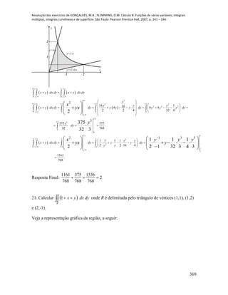 Resolução dos exercícios de GONÇALVES, M.B.; FLEMMING, D.M. Cálculo B: Funções de várias variáveis, integrais
múltiplas, integrais curvilíneas e de superfície. São Paulo: Pearson Prentice Hall, 2007, p. 241 – 244.
369
1 2
1
2
x
y
y=1/x
y=(1/4)x
y=4x
   
   
 
1 2 14 2
0 4 1 2 4
4 2
1 2 1 2 1 2 1 24 2 2
2 2 2
0 4 0 0 0
4
1 2
1 2 2
0
0
1
4
2
16 1164 8 4
2 2 4 32 4
3
375 375
.
32 768
2
2
375
32 3
2
yy
y y
y
y
y
y
y
y
x y dx dy x y dx dy
y
y y y
x y dx dy dy y y y dy y y y dy
y
dy
x y dx dy
x
yx
y
x
yx
  
 
   
              
   
 
 
  
 
   
 
     
 

 

 
2
12 2 2 2
2
1 2 4 1 2 1 2
1
2
1 3 3
1 1 1 1
2 2 16 4
1161
.
768
1 1 1
2 1 32 3 4 3
y
y
y y
dy y y dy
y y
y y y
y

 
         
 

 
          
 
Resposta Final: 2
768
1536
768
375
768
1161

21. Calcular   
R
dydxyx1 onde R é delimitada pelo triângulo de vértices (1,1), (1,2)
e (2,-1).
Veja a representação gráfica da região, a seguir:
 