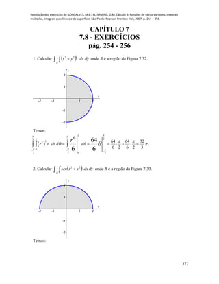 Resolução dos exercícios de GONÇALVES, M.B.; FLEMMING, D.M. Cálculo B: Funções de várias variáveis, integrais
múltiplas, integrais curvilíneas e de superfície. São Paulo: Pearson Prentice Hall, 2007, p. 254 – 256.
372
CAPÍTULO 7
7.8 - EXERCÍCIOS
pág. 254 - 256
1. Calcular     dydxyx
R
222
onde R é a região da Figura 7.32.
-2 -1 1 2
-2
-1
1
2
x
y
Temos:
 
2
222 2
2
2
0
2 2 0 2
6
64 64 32
.
6 2 6 2 3
64
6 6
r r dr d d
r
 
  
 
  
  
        
2. Calcular     dydxyxsen
R
22
onde R é a região da Figura 7.33.
-2 -1 1 2
-2
-1
1
2
x
y
Temos:
 