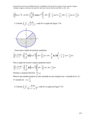 Resolução dos exercícios de GONÇALVES, M.B.; FLEMMING, D.M. Cálculo B: Funções de várias variáveis, integrais
múltiplas, integrais curvilíneas e de superfície. São Paulo: Pearson Prentice Hall, 2007, p. 254 – 256.
373
      












  

0
2
0 0 0
2
0
2
2
1
4cos
2
1
2
1
4cos
2
12
cos
2
1
ddddrrrsen r .
3. Calcular    22
1 yx
dydx
R
, onde R é a região da Figura 7.34.
-2 -1 1 2
-2
-1
1
2
x
y
Temos para a região do primeiro quadrante:
   





 

4
0
2
0
4
0
4
0
4
0
2
0
2
5ln
8
5ln
42
1
5ln
2
12
1
5ln
2
1
1ln
2
1
   



dd
r
ddrr
r
Para a região do terceiro e quarto quadrante temos:
  .5ln
2
5ln
2
12
1
2 2
0
2 2
0
2 1ln
2
1
  





 










dd
r
ddrr
r
a
Portanto, a resposta final fica: 5ln
8
5 .
Observe que também poderia ter sido calculada só uma integral com r variando de 0 a 2 e
 variando de a
4

 .
4. Calcular
   
2322
1 yx
dydx
R
onde R é a região da Figura 7.35.
 