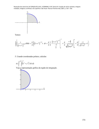 Resolução dos exercícios de GONÇALVES, M.B.; FLEMMING, D.M. Cálculo B: Funções de várias variáveis, integrais
múltiplas, integrais curvilíneas e de superfície. São Paulo: Pearson Prentice Hall, 2007, p. 254 – 256.
374
x
y
a
a
Temos:
 
 
 
1 2
22
3 2
2
3 2 22
0 0 0
00
11 1
1 1 .
12 2 2 2 22 11
2
1
1
a a
a a rr
d dr r r dr
ar
r

   


   
          

 

5. Usando coordenadas polares, calcular:
a)   


4
0
4
0
22
2
yy
dydxyx
Veja a representação gráfica da região de integração.
1 2 3 4
1
2
3
4
x
y
 