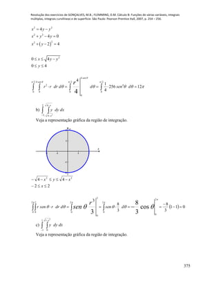 Resolução dos exercícios de GONÇALVES, M.B.; FLEMMING, D.M. Cálculo B: Funções de várias variáveis, integrais
múltiplas, integrais curvilíneas e de superfície. São Paulo: Pearson Prentice Hall, 2007, p. 254 – 256.
375
 
2 2
2 2
22
2
4
2 4 2 2
2 4
0 0 0 0
0
4
4 0
2 4
0 4
0 4
4
1
256 12
44
sen
sen
x y y
x y y
x y
x y y
y
r r dr d d sen d
r

   
    
 
  
  
  
 
       
b)  


2
2
4
4 2
x
x
dxdyy
Veja a representação gráfica da região de integração.
-2 -1 1 2
-2
-1
1
2
x
y
    




 


 
2
0
2
0
2
0
2
0
2
0
2
0
22
011
3
8
3
8
3
22
44
cos
3
8
3
dsenddrrsenr
x
xyx
r
sen
c)  
1
1
1
0
2
x
dxdyy
Veja a representação gráfica da região de integração.
 