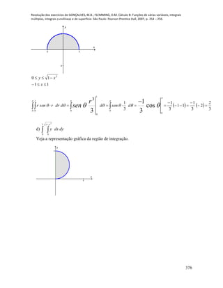Resolução dos exercícios de GONÇALVES, M.B.; FLEMMING, D.M. Cálculo B: Funções de várias variáveis, integrais
múltiplas, integrais curvilíneas e de superfície. São Paulo: Pearson Prentice Hall, 2007, p. 254 – 256.
376
-1 1
-1
1
x
y
     








  

 
0
1
0 0 0
0
1
0
2
3
2
2
3
1
11
3
1
3
1
3
11
10
cos
3
1
3
dsendddrrsenr
x
xy
r
sen
d)  
1
0 0
2
yy
dydxy
Veja a representação gráfica da região de integração.
1
1
x
y
 