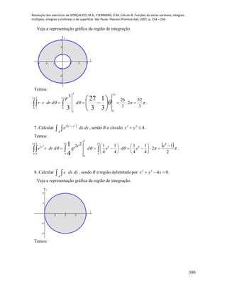 Resolução dos exercícios de GONÇALVES, M.B.; FLEMMING, D.M. Cálculo B: Funções de várias variáveis, integrais
múltiplas, integrais curvilíneas e de superfície. São Paulo: Pearson Prentice Hall, 2007, p. 254 – 256.
380
Veja a representação gráfica da região de integração.
-3 -2 -1 1 2 3
-3
-2
-1
1
2
3
x
y
Temos:
 





 



 
2
0
2
0
3
1
2
0
3
1
3
52
2
3
26
3
3
1
3
27
3
dddrrr
r
.
7. Calcular  
 

dydxe yx
R
22
2
, sendo R o círculo 422
 yx .
Temos:
 
  
2
1
2
4
1
4
1
4
1
4
122
82
0
2
0
2
0
2
0
88
2
0
2
4
12 












  
e
eded
r
ddrre er
.
8. Calcular   dydxx
R
, sendo R a região delimitada por 0422
 xyx .
Veja a representação gráfica da região de integração.
1 2 3 4
-2
-1
1
2
x
y
Temos:
 