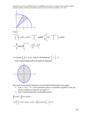 Resolução dos exercícios de GONÇALVES, M.B.; FLEMMING, D.M. Cálculo B: Funções de várias variáveis, integrais
múltiplas, integrais curvilíneas e de superfície. São Paulo: Pearson Prentice Hall, 2007, p. 254 – 256.
382
1 2
1
2
x
y
5
2
2
2
5
4
Temos:
21
cos
cos1/ 5 cos1/ 525
4 0 /4 /4
0
1
cos
5
4
3
8
3
8 5 4 2
15 3
3
8
cos
3
arc
arc arc
arc
r sen r dr d d sen d
r
sen
  

    

 

  
   

11. Calcular   dydxxy
R
, onde R é delimitada por
2 2
1
4 9
x y
  .
Veja a representação gráfica da região de integração.
-3 -2 -1 1 2 3
-3
-2
-1
1
2
3
x
y
Para resolver essa questão podemos usar uma dupla transformação como segue:
 Usar vyux 3;2  , com o Jacobiano igual a 6, resultando a região R’ como um
círculo centrado na origem de raio igual a 1;
 Usar a transformação para coordenadas polares.
12 1 2 4
0 0 0 0
2 .3 .6
36 cos 36 cos . 0.
4
R R
xydxdy u v dudv
r
r rsen r dr d sen d
 
     

 
   
 
  
 