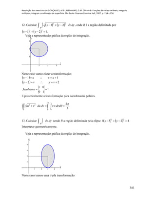 Resolução dos exercícios de GONÇALVES, M.B.; FLEMMING, D.M. Cálculo B: Funções de várias variáveis, integrais
múltiplas, integrais curvilíneas e de superfície. São Paulo: Pearson Prentice Hall, 2007, p. 254 – 256.
383
12. Calcular       dydxyx
R
22
21 , onde R é a região delimitada por
    121
22
 yx .
Veja a representação gráfica da região de integração.
1 2 3
1
2
3
x
y
Neste caso vamos fazer a transformação:
 
 
1
10
01
22
11



Jacobiano
vyvy
uxux
E posteriormente a transformação para coordenadas polares.
.
3
2
..
1
0
2
0
22 


 
drdrrdvduvu
R
13. Calcular   dydx
R
sendo R a região delimitada pela elipse     4234
22
 yx .
Interpretar geometricamente.
Veja a representação gráfica da região de integração.
1 2 3 4
1
2
3
4
x
y
Neste caso temos uma tripla transformação:
 