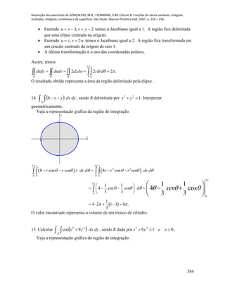 Resolução dos exercícios de GONÇALVES, M.B.; FLEMMING, D.M. Cálculo B: Funções de várias variáveis, integrais
múltiplas, integrais curvilíneas e de superfície. São Paulo: Pearson Prentice Hall, 2007, p. 254 – 256.
384
 Fazendo 2,3  yvxu temos o Jacobiano igual a 1. A região fica delimitada
por uma elipse centrada na origem;
 Fazendo wvzu 2,  temos o Jacobiano igual a 2. A região fica transformada em
um círculo centrado da origem de raio 1.
 A última transformação é o uso das coordenadas polares.
Assim, temos:
.222
"
2
0
1
0'


   RRR
rdrddzdwdudvdxdy
O resultado obtido representa a área da região delimitada pela elipse.
14.     dydxyx
R
8 , sendo R delimitada por 122
 yx . Interpretar
geometricamente.
Veja a representação gráfica da região de integração.
-1 1
-1
1
x
y
   
 
2 1 2 1
2 2
0 0 0 0
2
2
0
0
8 cos 8 cos
1 1
4 cos
3 3
1
4 2 1 1 8 .
3
1 1
4 cos
3 3
r r sen r dr d r r r sen dr d
sen d sen
 


     
  
 
  
    
 
    
 
    
   
 
   
 
O valor encontrado representa o volume de um tronco de cilindro.
15. Calcular     dydxyx
R
22
9cos , sendo R dada por 019 22
 xeyx .
Veja a representação gráfica da região de integração.
 