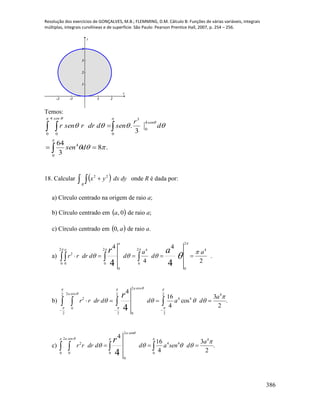 Resolução dos exercícios de GONÇALVES, M.B.; FLEMMING, D.M. Cálculo B: Funções de várias variáveis, integrais
múltiplas, integrais curvilíneas e de superfície. São Paulo: Pearson Prentice Hall, 2007, p. 254 – 256.
386
-2 -1 1 2
1
2
3
4
x
y
Temos:

 




 


0
4
4
0
0 0
34
0
.8
3
64
3
.
dsen
d
r
senddrrsenr
sen
sen
18. Calcular     dydxyx
R
22
onde R é dada por:
a) Círculo centrado na origem de raio a;
b) Círculo centrado em  0,a de raio a;
c) Círculo centrado em  a,0 de raio a.
a) .
2
4
4
42
0 0
2
0
2
0
4
2
0
4
0
2
44
   
  


 
a
a
a
d
a
dddrrr
ar
b) .
2
3
cos
4
16
42
2
cos2
0
2
2
2
2
4
44
cos2
0
2
4
   
  











a
a
a
dadddrrr
r
c)
2
2 4
2 4 4
0 0 0 0
0
4
16 3
.
4 24
a sen
a sen
a
r r dr d d a sen d
r

  

        
 