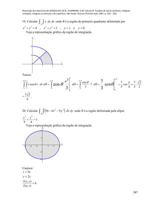 Resolução dos exercícios de GONÇALVES, M.B.; FLEMMING, D.M. Cálculo B: Funções de várias variáveis, integrais
múltiplas, integrais curvilíneas e de superfície. São Paulo: Pearson Prentice Hall, 2007, p. 254 – 256.
387
19. Calcular   dxdyx
R
onde R é a região do primeiro quadrante delimitada por
0,1,4 2222
 yexyyxyx .
Veja a representação gráfica da região de integração.
1 2
1
2
x
y
Temos:
    
4
0
2
1
4
0
4
0
4
0
2
1
2
2
3
7
43
7
7
3
cos
3
cos
3
7
3
cos
  




  senddddrrr sen
r
= .
6
27
20. Calcular     dydxyx
R
22
9436 onde R é a região delimitada pela elipse
1
49
22

yx
.
Veja a representação gráfica da região de integração.
-3 -2 -1 1 2 3
-2
-1
1
2
x
y
Usamos:
3
2
( , )
6
( , )
x u
y v
x y
u v





 