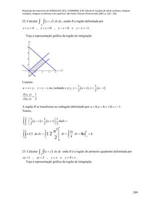 Resolução dos exercícios de GONÇALVES, M.B.; FLEMMING, D.M. Cálculo B: Funções de várias variáveis, integrais
múltiplas, integrais curvilíneas e de superfície. São Paulo: Pearson Prentice Hall, 2007, p. 254 – 256.
389
22. Calcular     dydxyx
R
, sendo R a região delimitada por
10,0,4  xyexyyxyx .
Veja a representação gráfica da região de integração.
1 2 3 4
1
2
3
4
x
y
Usamos:
   
1 1
, ou, isolando e , ,
2 2
( , ) 1
( , ) 2
u x y v y x x y y u v x u v
x y
u v
       



A região R se transforma no retângulo delimitado por 0, 4, 0, 1u u v v     .
Temos,
   
0 4
1 0
1 1 1
2 2 2
u v u v dudv

 
    
 
 
.4
4
16
2
21
0
1
4
0
0
1
0
1
0
1
4
0
4
2
21    

 v
u
dvdvdvduu
23. Calcular     dydxyx
R
onde R é a região do primeiro quadrante delimitada por
xyexyxyxy  4,2,1 .
Veja a representação gráfica da região de integração.
 
