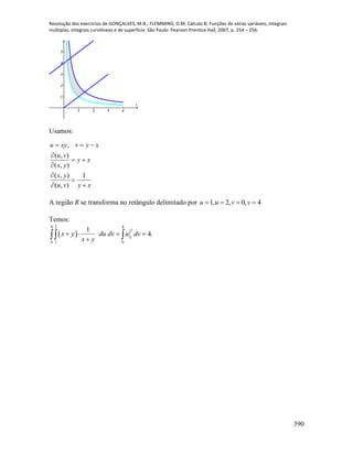 Resolução dos exercícios de GONÇALVES, M.B.; FLEMMING, D.M. Cálculo B: Funções de várias variáveis, integrais
múltiplas, integrais curvilíneas e de superfície. São Paulo: Pearson Prentice Hall, 2007, p. 254 – 256.
390
1 2 3 4
1
2
3
4
5
x
y
Usamos:
,
( , )
( , )
( , ) 1
( , )
u xy v y x
u v
y x
x y
x y
u v y x
  

 



 
A região R se transforma no retângulo delimitado por 1, 2, 0, 4u u v v   
Temos:
 
4 2 4
2
1
0 1 0
1
4.x y du dv u dv
x y
   
 
 