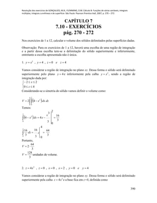 Resolução dos exercícios de GONÇALVES, M.B.; FLEMMING, D.M. Cálculo B: Funções de várias variáveis, integrais
múltiplas, integrais curvilíneas e de superfície. São Paulo: Pearson Prentice Hall, 2007, p. 270 – 272.
390
CAPÍTULO 7
7.10 - EXERCÍCIOS
pág. 270 - 272
Nos exercícios de 1 a 12, calcular o volume dos sólidos delimitados pelas superfícies dadas.
Observação: Para os exercícios de 1 a 12, haverá uma escolha de uma região de integração
e a partir dessa escolha tem-se a delimitação do sólido superiormente e inferiormente,
entretanto a escolha apresentada não é única.
1. 40,4,2
 zezyxy
Vamos considerar a região de integração no plano xz. Dessa forma o sólido será delimitado
superiormente pelo plano 4y e inferiormente pela calha 2
xy  , sendo a região de
integração dada por:





40
22
z
x
Considerando-se a simetria do sólido vamos definir o volume como:
  dzdxxV  
4
0
2
0
2
42
Temos:
 
3
64
3
16
4
0
3
16
3
16
3
3
2
0
44
4
0
2
0
2




zdz
x
xdxx
Portanto,
volume.deunidades
3
128
3
64
2


V
V
2. 40,2,0,0,4 2
 yeyxxzxz
Vamos considerar a região de integração no plano xy. Dessa forma o sólido será delimitado
superiormente pela calha 2
4xz  e a base fica em z=0, definida como
 