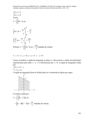Resolução dos exercícios de GONÇALVES, M.B.; FLEMMING, D.M. Cálculo B: Funções de várias variáveis, integrais
múltiplas, integrais curvilíneas e de superfície. São Paulo: Pearson Prentice Hall, 2007, p. 270 – 272.
391





40
20
y
x
Assim,

4
0
2
0
2
4 dydxxV
3
128
3
32
4
0
3
32
3
32
3
3
4
2
0
4
4
0
2
0
2




ydy
x
dxx
Portanto, volume.deunidades
3
128
4
4
0
2
0
2
  dydxxV
3. 04,0,1 2
 yeyxzxz
Vamos considerar a região de integração no plano xy. Dessa forma o sólido será delimitado
superiormente pela calha 2
1 xz  e inferiormente por 0z . A região de integração é dada
por:





11
40
x
xy
A região de integração (base do sólido) pode ser visualizada na figura que segue:
-1 1
1
2
3
4
5
x
y
y=4-x
O volume é dado por:
  


1
1
4
0
2
1
x
dxdyxV
=   

1
1
2
3
16
14 dxxx unidades de volume.
 