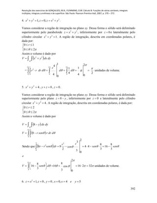 Resolução dos exercícios de GONÇALVES, M.B.; FLEMMING, D.M. Cálculo B: Funções de várias variáveis, integrais
múltiplas, integrais curvilíneas e de superfície. São Paulo: Pearson Prentice Hall, 2007, p. 270 – 272.
392
4. 2222
,0,1 yxzzyx  .
Vamos considerar a região de integração no plano xy. Dessa forma o sólido será delimitado
superiormente pelo paraboloide 22
yxz  , inferiormente por 0z e lateralmente pelo
cilindro circular 122
 yx . A região de integração, descrita em coordenadas polares, é
dada por:





 20
10 r
Assim o volume é dado por
    dydxyxV
R
22
=
24
1
2
0
4
1
4
4
1
0
2
0
2
0
2
0
1
0
2 




  dd
r
ddrrr unidades de volume.
5. 0,8,422
 zzyyx .
Vamos considerar a região de integração no plano xy. Dessa forma o sólido será delimitado
superiormente pelo plano yz  8 , inferiormente por 0z e lateralmente pelo cilindro
circular 422
 yx . A região de integração, descrita em coordenadas polares, é dada por:





 20
20 r
Assim o volume é dado por
    dydxyV
R
8
 
 
volume.deunidades32216cos
3
8
2
0
16
3
8
16
3
8
16
3
8
44
3
3
2
0
2
88queSendo
8
2
0
22
0
2
2
0
2
0



















dsenV
e
sensen
r
sen
r
drsenrr
ddrrsenrV
6. 54,0,0,0,12
 yexxyzxz
 