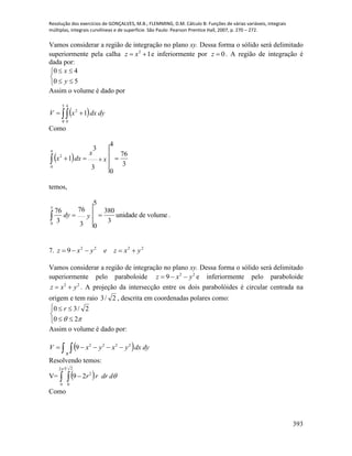 Resolução dos exercícios de GONÇALVES, M.B.; FLEMMING, D.M. Cálculo B: Funções de várias variáveis, integrais
múltiplas, integrais curvilíneas e de superfície. São Paulo: Pearson Prentice Hall, 2007, p. 270 – 272.
393
Vamos considerar a região de integração no plano xy. Dessa forma o sólido será delimitado
superiormente pela calha 12
 xz e inferiormente por 0z . A região de integração é
dada por:





50
40
y
x
Assim o volume é dado por
  
5
0
4
0
2
1 dydxxV
Como
 
3
76
3
3
4
0
1
4
0
2
 x
x
dxx
temos,
volumedeunidade
3
380
3
76
5
0
3
76
5
0
 ydy .
7. 2222
9 yxzeyxz 
Vamos considerar a região de integração no plano xy. Dessa forma o sólido será delimitado
superiormente pelo paraboloide 22
9 yxz  e inferiormente pelo paraboloide
22
yxz  . A projeção da intersecção entre os dois parabolóides é circular centrada na
origem e tem raio 2/3 , descrita em coordenadas polares como:





 20
2/30 r
Assim o volume é dado por:
  dydxyxyxV
R
   2222
9
Resolvendo temos:
V=    


2
0
23
0
2
29 ddrrr
Como
 