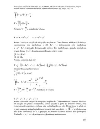 Resolução dos exercícios de GONÇALVES, M.B.; FLEMMING, D.M. Cálculo B: Funções de várias variáveis, integrais
múltiplas, integrais curvilíneas e de superfície. São Paulo: Pearson Prentice Hall, 2007, p. 270 – 272.
394
  
23
0
2
8
81
29 drrr
2
0
81 81
8 4
V d

  
Portanto, V= 
4
81
unidades de volume.
8. 2222
2216 yxzeyxz 
Vamos considerar a região de integração no plano xy. Dessa forma o sólido será delimitado
superiormente pelo paraboloide 22
216 yxz  e inferiormente pelo paraboloide
22
2yxz  . A projeção da intersecção entre os dois parabolóides é circular centrada na
origem de raio 3/4 , descrita em coordenadas polares como:





 20
3/40 r
Assim o volume é dado por:
    dydxyxyxV
R
2222
2216 =     dydxyx
R
22
3316
Em coordenadas polares temos:
 
 
volume.deunidades
3
128
2
3
64
3
64
3
64
4
4
3
2
2
16
34
0
316
316
2
0
34
0
3
2
0
34
0
2


 







dV
rr
drrr
ddrrr
9. 44 2222
 xzeyx
Vamos considerar a região de integração no plano xy. Considerando-se a simetria do sólido
em relação aos planos coordenados, vamos calcular a parte do primeiro octante, para
posteriormente encontrar o volume total multiplicando por oito. Dessa forma o sólido no
primeiro octante será delimitado superiormente pela superfície 2
4 xz  e inferiormente
pelo plano coordenado 0z . A projeção, no primeiro octante é definida pela quarta parte
do círculo 422
 yx , descrita em coordenadas cartesianas como:
 
