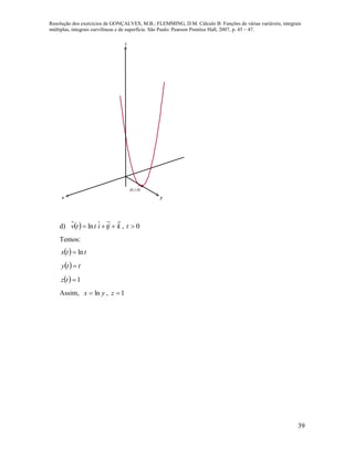 Resolução dos exercícios de GONÇALVES, M.B.; FLEMMING, D.M. Cálculo B: Funções de várias variáveis, integrais
múltiplas, integrais curvilíneas e de superfície. São Paulo: Pearson Prentice Hall, 2007, p. 45 – 47.
39
x y
z
(0,1,0)
d)   ktjittv  ln , 0t
Temos:
  ttx ln
  tty 
  1tz
Assim, yx ln , 1z
 