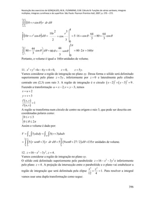 Resolução dos exercícios de GONÇALVES, M.B.; FLEMMING, D.M. Cálculo B: Funções de várias variáveis, integrais
múltiplas, integrais curvilíneas e de superfície. São Paulo: Pearson Prentice Hall, 2007, p. 270 – 272.
396
 
 







160280
3
44
80
2
0
cos
3
44
80
cos
3
64
80
3
64
cos165
3
3
cos
2
2
10
4
0
cos10
cos10
2
0
4
0
2
2
0
4
0












send
rr
drr
ddrrr
Portanto, o volume é igual a 160 unidades de volume.
11. .5,0,046422
yzzyxyx 
Vamos considerar a região de integração no plano xy. Dessa forma o sólido será delimitado
superiormente pelo plano yz 5 , inferiormente por 0z e lateralmente pelo cilindro
centrado em (2,3) com raio 3. A região de integração é o círculo    
2 2
2 3 9x y    .
Fazendo a transformação 2, 3u x v y    , temos
 
 
2
3
,
1
,
x u
y v
x y
u v
 
 



A região se transforma num círculo de centro na origem e raio 3, que pode ser descrita em
coordenadas polares como:





 20
30 r
Assim o volume é dado por:
   
'
2 3 2
0 0 0
5 5( 3)
5 3 5 9 27 / 2 135 unidades de volume.
R R
V ydxdy v dudv
r sen r dr d sen d
 
    
  
    
   
  
12. 4,316 22
 zyxz .
Vamos considerar a região de integração no plano xy.
O sólido está delimitado superiormente pelo paraboloide 22
316 yxz  e inferiormente
pelo plano 4z . A projeção da intersecção entre o parabolóide e o plano vai estabelecer a
região de integração que será delimitada pela elipse 1
412
22

yx
. Para resolver a integral
vamos usar uma dupla transformação como segue:
 