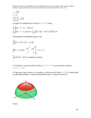 Resolução dos exercícios de GONÇALVES, M.B.; FLEMMING, D.M. Cálculo B: Funções de várias variáveis, integrais
múltiplas, integrais curvilíneas e de superfície. São Paulo: Pearson Prentice Hall, 2007, p. 270 – 272.
397
 
 
12
2
,
2 12
,
x u
y v
x y
u v





A região R se transforma no círculo 2 2
1u v  . Temos,
 
   
2 2
2 2 2 2
'
16 3 4
12 3 12 12 12 2 12
R
R R
x y dx dy
x y dx dy u v du dv
  
     
 
   
Passando para coordenadas polares, vem:
 
 
volume.deunidades324126
336
4
4
12
2
2
12
1
0
1212
221212
2
0
1
0
3
2
0
1
0
2










d
rr
drrr
ddrrr
13. Calcular o volume de parte da esfera 9222
 zyx , que está entre os planos
20  zez .
A Figura que segue mostra, em vermelho, a calota acima do plano 2z  . O volume pode
ser calculado tomando o volume do hemisfério menos o volume da calota V1.
x
y
z
V1
3
3
3
Temos:
 