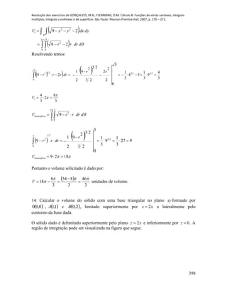 Resolução dos exercícios de GONÇALVES, M.B.; FLEMMING, D.M. Cálculo B: Funções de várias variáveis, integrais
múltiplas, integrais curvilíneas e de superfície. São Paulo: Pearson Prentice Hall, 2007, p. 270 – 272.
398
 
  
 




2
0
5
0
2
22
1
29
29
ddrrr
dydxyxV
R
Resolvendo temos:
    
3
8
2
3
4
3
4
9
3
1
54
3
1
2
2
2
23
232
9
2
1
5
0
29
1
2323
5
0
212

 



V
rr
drrrr
 


2
0
3
0
2
9 ddrrrVhemisfério
 
 
 1829
927
3
1
9
3
1
23
232
9
2
1
3
0
9 23
213
0
2




hemisférioV
r
drrr
Portanto o volume solicitado é dado por:
 
3
46
3
854
3
8
18

 

V unidades de volume.
14. Calcular o volume do sólido com uma base triangular no plano xy formado por
     2,01,1,0,00 BeA , limitado superiormente por xz 2 e lateralmente pelo
contorno da base dada.
O sólido dado é delimitado superiormente pelo plano 2z x e inferiormente por 0z  . A
região de integração pode ser visualizada na figura que segue.
 